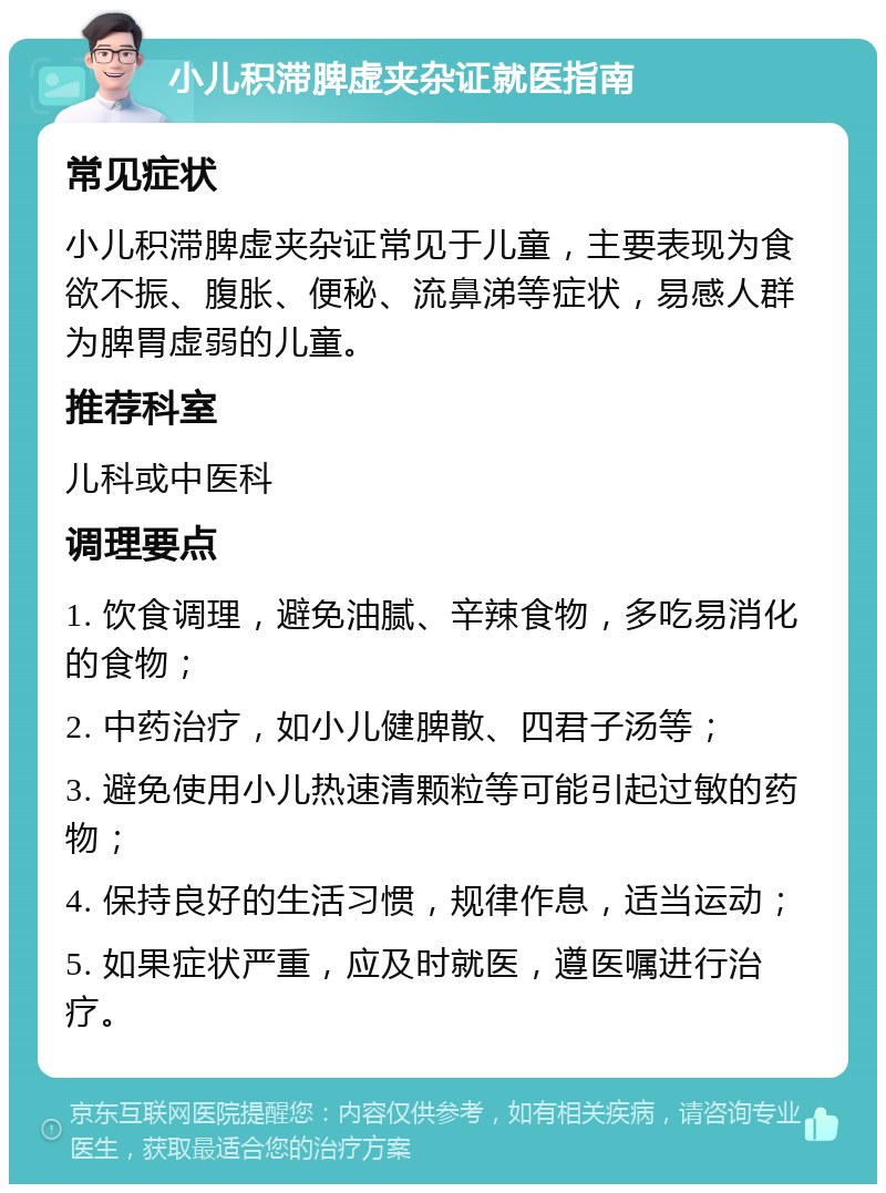 小儿积滞脾虚夹杂证就医指南 常见症状 小儿积滞脾虚夹杂证常见于儿童，主要表现为食欲不振、腹胀、便秘、流鼻涕等症状，易感人群为脾胃虚弱的儿童。 推荐科室 儿科或中医科 调理要点 1. 饮食调理，避免油腻、辛辣食物，多吃易消化的食物； 2. 中药治疗，如小儿健脾散、四君子汤等； 3. 避免使用小儿热速清颗粒等可能引起过敏的药物； 4. 保持良好的生活习惯，规律作息，适当运动； 5. 如果症状严重，应及时就医，遵医嘱进行治疗。