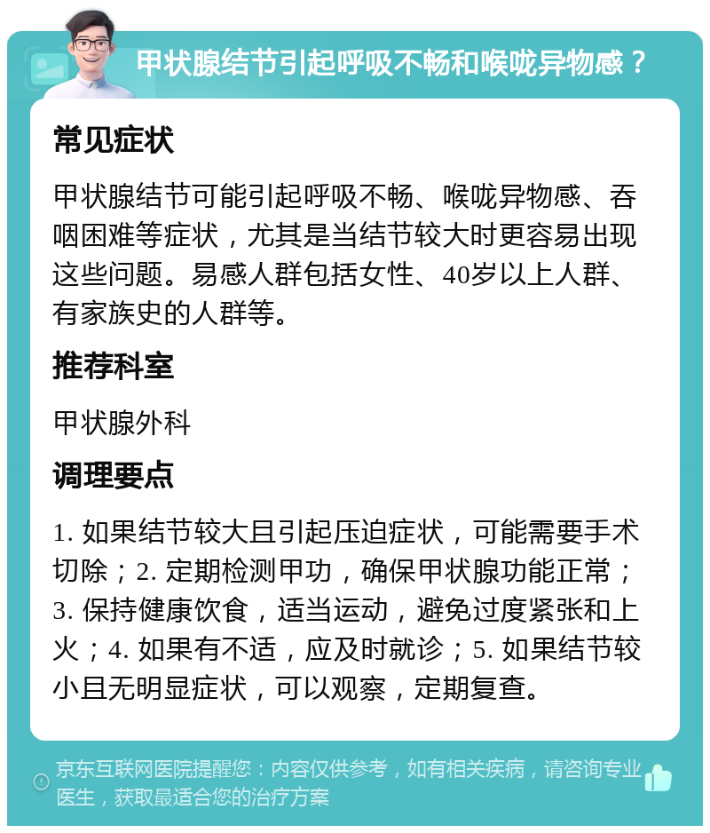 甲状腺结节引起呼吸不畅和喉咙异物感？ 常见症状 甲状腺结节可能引起呼吸不畅、喉咙异物感、吞咽困难等症状，尤其是当结节较大时更容易出现这些问题。易感人群包括女性、40岁以上人群、有家族史的人群等。 推荐科室 甲状腺外科 调理要点 1. 如果结节较大且引起压迫症状，可能需要手术切除；2. 定期检测甲功，确保甲状腺功能正常；3. 保持健康饮食，适当运动，避免过度紧张和上火；4. 如果有不适，应及时就诊；5. 如果结节较小且无明显症状，可以观察，定期复查。