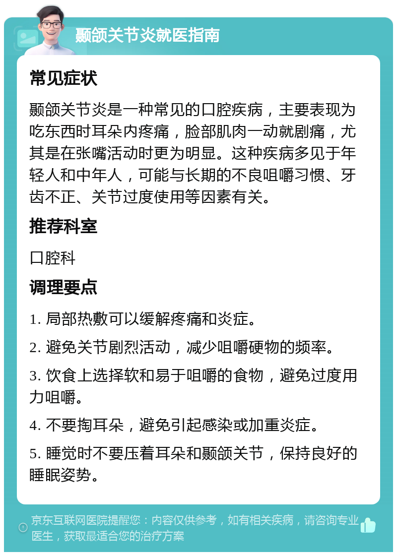 颞颌关节炎就医指南 常见症状 颞颌关节炎是一种常见的口腔疾病，主要表现为吃东西时耳朵内疼痛，脸部肌肉一动就剧痛，尤其是在张嘴活动时更为明显。这种疾病多见于年轻人和中年人，可能与长期的不良咀嚼习惯、牙齿不正、关节过度使用等因素有关。 推荐科室 口腔科 调理要点 1. 局部热敷可以缓解疼痛和炎症。 2. 避免关节剧烈活动，减少咀嚼硬物的频率。 3. 饮食上选择软和易于咀嚼的食物，避免过度用力咀嚼。 4. 不要掏耳朵，避免引起感染或加重炎症。 5. 睡觉时不要压着耳朵和颞颌关节，保持良好的睡眠姿势。