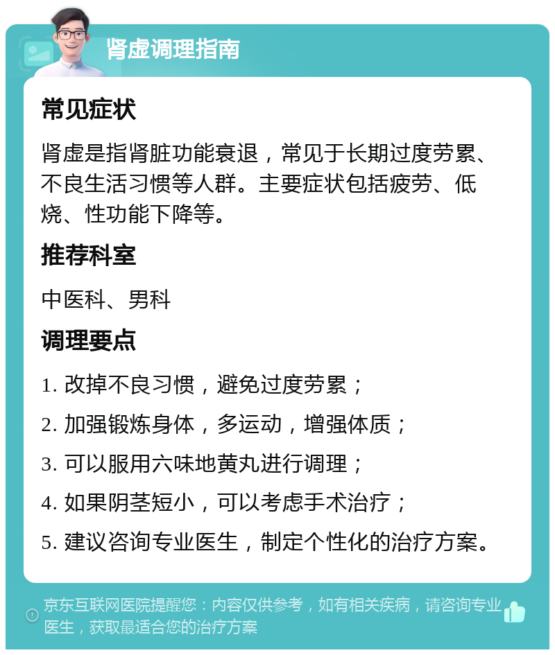 肾虚调理指南 常见症状 肾虚是指肾脏功能衰退，常见于长期过度劳累、不良生活习惯等人群。主要症状包括疲劳、低烧、性功能下降等。 推荐科室 中医科、男科 调理要点 1. 改掉不良习惯，避免过度劳累； 2. 加强锻炼身体，多运动，增强体质； 3. 可以服用六味地黄丸进行调理； 4. 如果阴茎短小，可以考虑手术治疗； 5. 建议咨询专业医生，制定个性化的治疗方案。