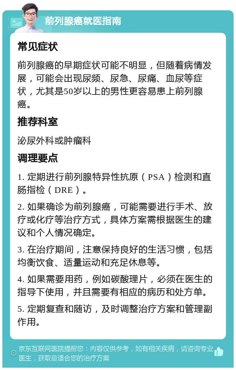 前列腺癌就医指南 常见症状 前列腺癌的早期症状可能不明显，但随着病情发展，可能会出现尿频、尿急、尿痛、血尿等症状，尤其是50岁以上的男性更容易患上前列腺癌。 推荐科室 泌尿外科或肿瘤科 调理要点 1. 定期进行前列腺特异性抗原（PSA）检测和直肠指检（DRE）。 2. 如果确诊为前列腺癌，可能需要进行手术、放疗或化疗等治疗方式，具体方案需根据医生的建议和个人情况确定。 3. 在治疗期间，注意保持良好的生活习惯，包括均衡饮食、适量运动和充足休息等。 4. 如果需要用药，例如碳酸理片，必须在医生的指导下使用，并且需要有相应的病历和处方单。 5. 定期复查和随访，及时调整治疗方案和管理副作用。