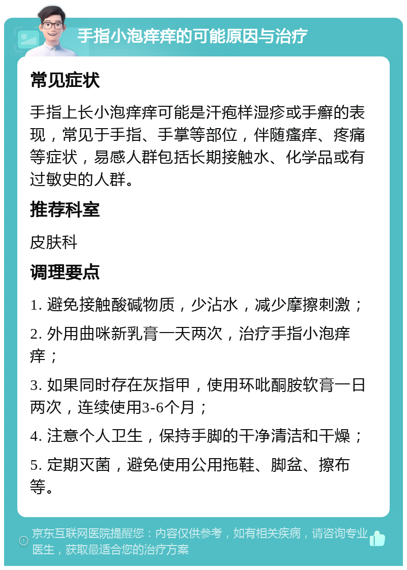 手指小泡痒痒的可能原因与治疗 常见症状 手指上长小泡痒痒可能是汗疱样湿疹或手癣的表现，常见于手指、手掌等部位，伴随瘙痒、疼痛等症状，易感人群包括长期接触水、化学品或有过敏史的人群。 推荐科室 皮肤科 调理要点 1. 避免接触酸碱物质，少沾水，减少摩擦刺激； 2. 外用曲咪新乳膏一天两次，治疗手指小泡痒痒； 3. 如果同时存在灰指甲，使用环吡酮胺软膏一日两次，连续使用3-6个月； 4. 注意个人卫生，保持手脚的干净清洁和干燥； 5. 定期灭菌，避免使用公用拖鞋、脚盆、擦布等。