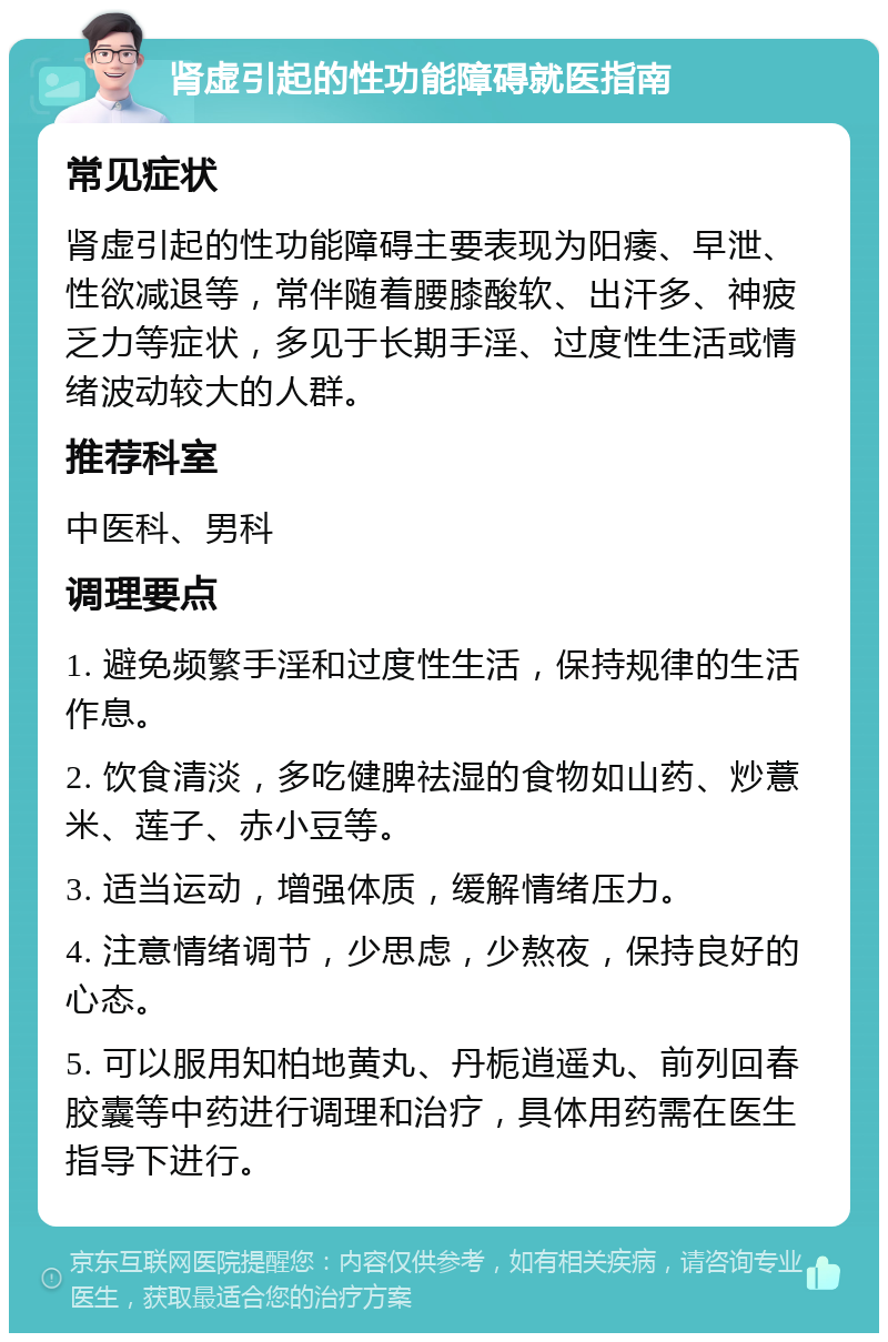 肾虚引起的性功能障碍就医指南 常见症状 肾虚引起的性功能障碍主要表现为阳痿、早泄、性欲减退等，常伴随着腰膝酸软、出汗多、神疲乏力等症状，多见于长期手淫、过度性生活或情绪波动较大的人群。 推荐科室 中医科、男科 调理要点 1. 避免频繁手淫和过度性生活，保持规律的生活作息。 2. 饮食清淡，多吃健脾祛湿的食物如山药、炒薏米、莲子、赤小豆等。 3. 适当运动，增强体质，缓解情绪压力。 4. 注意情绪调节，少思虑，少熬夜，保持良好的心态。 5. 可以服用知柏地黄丸、丹栀逍遥丸、前列回春胶囊等中药进行调理和治疗，具体用药需在医生指导下进行。