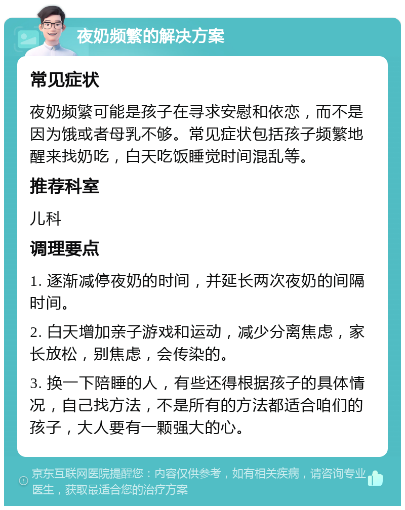 夜奶频繁的解决方案 常见症状 夜奶频繁可能是孩子在寻求安慰和依恋，而不是因为饿或者母乳不够。常见症状包括孩子频繁地醒来找奶吃，白天吃饭睡觉时间混乱等。 推荐科室 儿科 调理要点 1. 逐渐减停夜奶的时间，并延长两次夜奶的间隔时间。 2. 白天增加亲子游戏和运动，减少分离焦虑，家长放松，别焦虑，会传染的。 3. 换一下陪睡的人，有些还得根据孩子的具体情况，自己找方法，不是所有的方法都适合咱们的孩子，大人要有一颗强大的心。