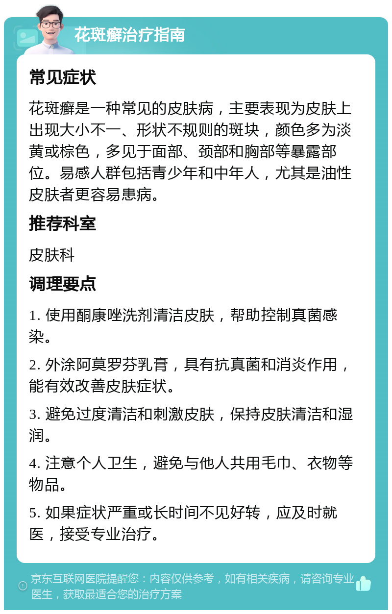 花斑癣治疗指南 常见症状 花斑癣是一种常见的皮肤病，主要表现为皮肤上出现大小不一、形状不规则的斑块，颜色多为淡黄或棕色，多见于面部、颈部和胸部等暴露部位。易感人群包括青少年和中年人，尤其是油性皮肤者更容易患病。 推荐科室 皮肤科 调理要点 1. 使用酮康唑洗剂清洁皮肤，帮助控制真菌感染。 2. 外涂阿莫罗芬乳膏，具有抗真菌和消炎作用，能有效改善皮肤症状。 3. 避免过度清洁和刺激皮肤，保持皮肤清洁和湿润。 4. 注意个人卫生，避免与他人共用毛巾、衣物等物品。 5. 如果症状严重或长时间不见好转，应及时就医，接受专业治疗。