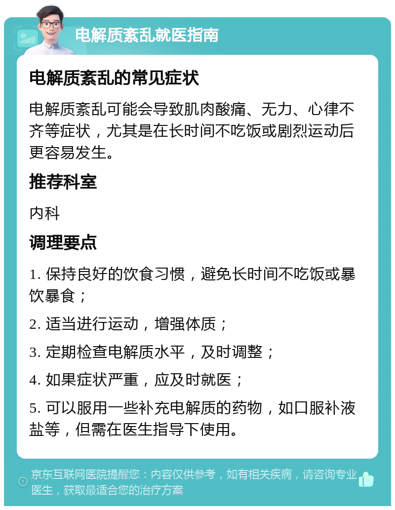 电解质紊乱就医指南 电解质紊乱的常见症状 电解质紊乱可能会导致肌肉酸痛、无力、心律不齐等症状，尤其是在长时间不吃饭或剧烈运动后更容易发生。 推荐科室 内科 调理要点 1. 保持良好的饮食习惯，避免长时间不吃饭或暴饮暴食； 2. 适当进行运动，增强体质； 3. 定期检查电解质水平，及时调整； 4. 如果症状严重，应及时就医； 5. 可以服用一些补充电解质的药物，如口服补液盐等，但需在医生指导下使用。