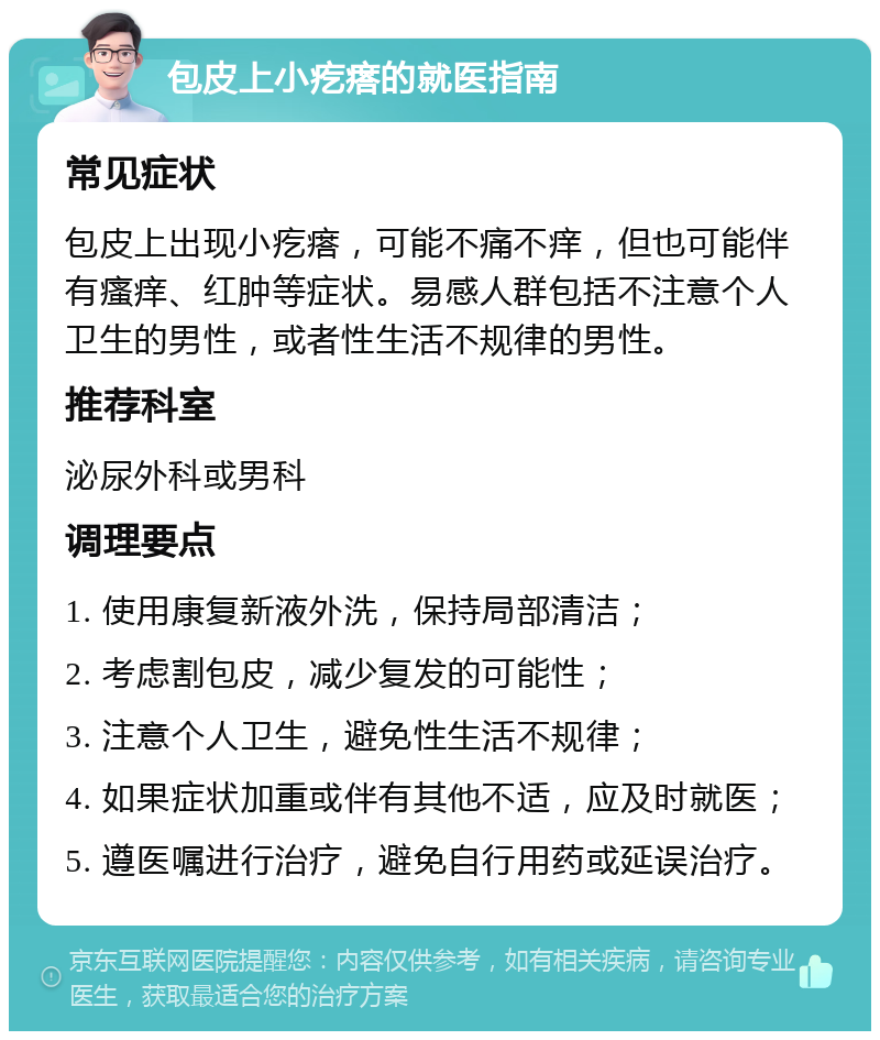 包皮上小疙瘩的就医指南 常见症状 包皮上出现小疙瘩，可能不痛不痒，但也可能伴有瘙痒、红肿等症状。易感人群包括不注意个人卫生的男性，或者性生活不规律的男性。 推荐科室 泌尿外科或男科 调理要点 1. 使用康复新液外洗，保持局部清洁； 2. 考虑割包皮，减少复发的可能性； 3. 注意个人卫生，避免性生活不规律； 4. 如果症状加重或伴有其他不适，应及时就医； 5. 遵医嘱进行治疗，避免自行用药或延误治疗。