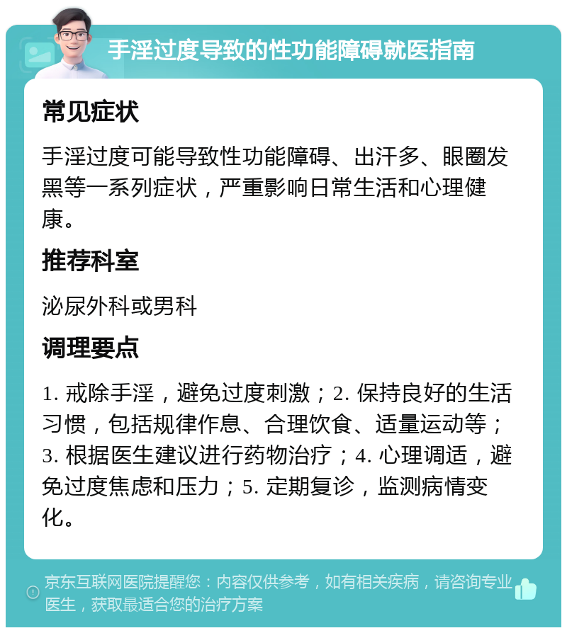 手淫过度导致的性功能障碍就医指南 常见症状 手淫过度可能导致性功能障碍、出汗多、眼圈发黑等一系列症状，严重影响日常生活和心理健康。 推荐科室 泌尿外科或男科 调理要点 1. 戒除手淫，避免过度刺激；2. 保持良好的生活习惯，包括规律作息、合理饮食、适量运动等；3. 根据医生建议进行药物治疗；4. 心理调适，避免过度焦虑和压力；5. 定期复诊，监测病情变化。