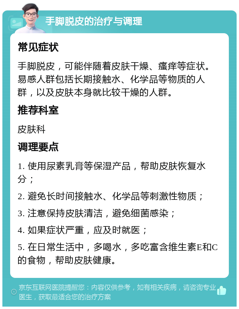 手脚脱皮的治疗与调理 常见症状 手脚脱皮，可能伴随着皮肤干燥、瘙痒等症状。易感人群包括长期接触水、化学品等物质的人群，以及皮肤本身就比较干燥的人群。 推荐科室 皮肤科 调理要点 1. 使用尿素乳膏等保湿产品，帮助皮肤恢复水分； 2. 避免长时间接触水、化学品等刺激性物质； 3. 注意保持皮肤清洁，避免细菌感染； 4. 如果症状严重，应及时就医； 5. 在日常生活中，多喝水，多吃富含维生素E和C的食物，帮助皮肤健康。