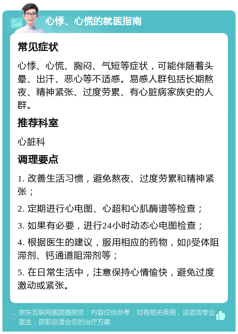 心悸、心慌的就医指南 常见症状 心悸、心慌、胸闷、气短等症状，可能伴随着头晕、出汗、恶心等不适感。易感人群包括长期熬夜、精神紧张、过度劳累、有心脏病家族史的人群。 推荐科室 心脏科 调理要点 1. 改善生活习惯，避免熬夜、过度劳累和精神紧张； 2. 定期进行心电图、心超和心肌酶谱等检查； 3. 如果有必要，进行24小时动态心电图检查； 4. 根据医生的建议，服用相应的药物，如β受体阻滞剂、钙通道阻滞剂等； 5. 在日常生活中，注意保持心情愉快，避免过度激动或紧张。