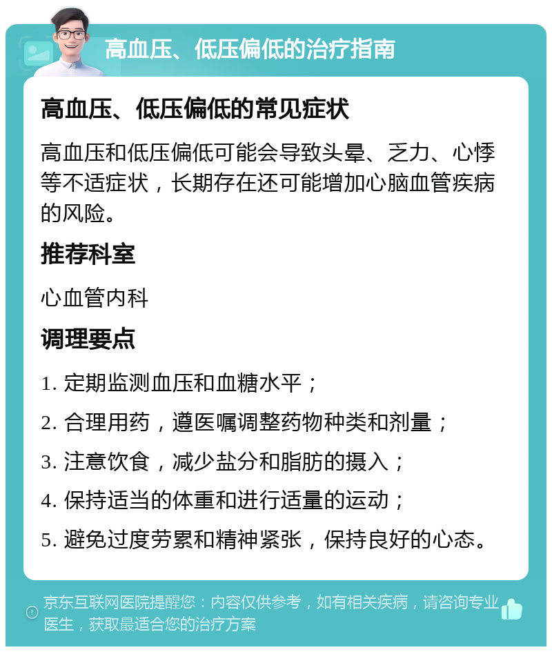 高血压、低压偏低的治疗指南 高血压、低压偏低的常见症状 高血压和低压偏低可能会导致头晕、乏力、心悸等不适症状，长期存在还可能增加心脑血管疾病的风险。 推荐科室 心血管内科 调理要点 1. 定期监测血压和血糖水平； 2. 合理用药，遵医嘱调整药物种类和剂量； 3. 注意饮食，减少盐分和脂肪的摄入； 4. 保持适当的体重和进行适量的运动； 5. 避免过度劳累和精神紧张，保持良好的心态。