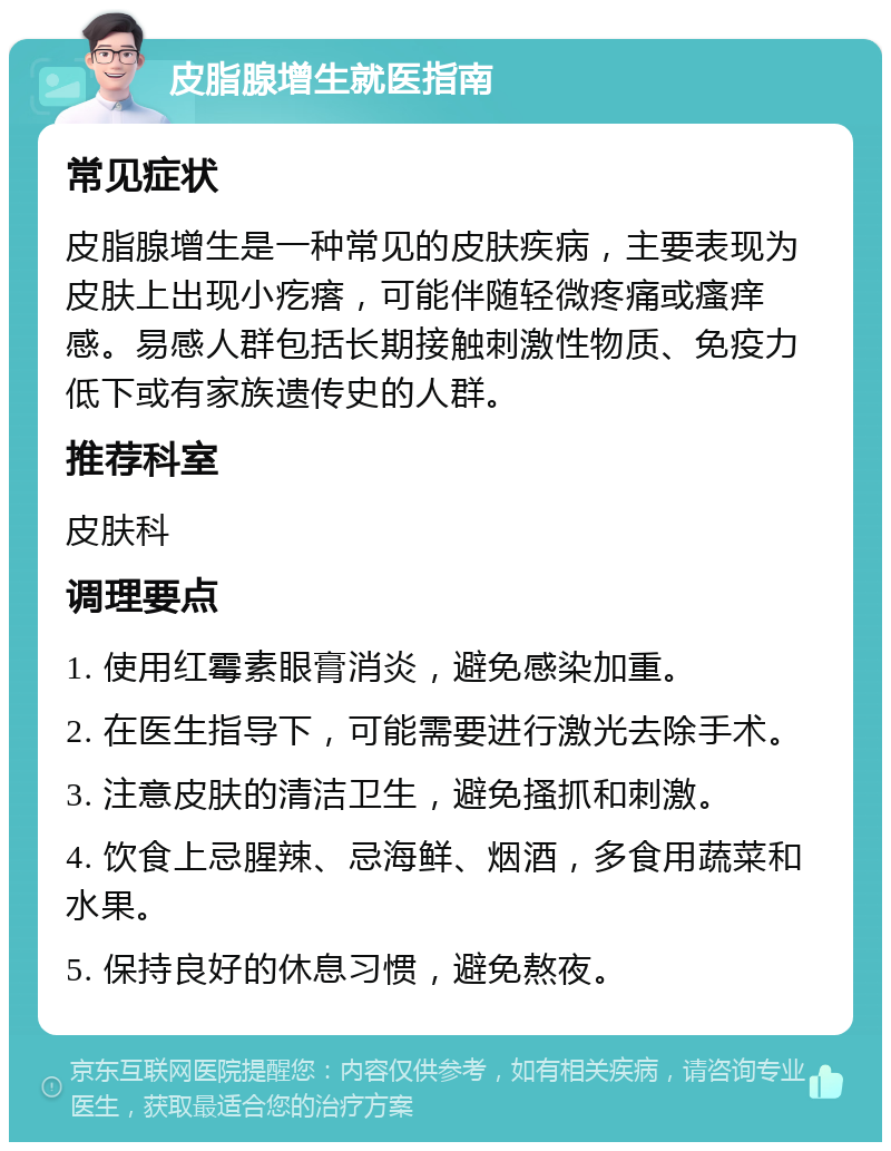 皮脂腺增生就医指南 常见症状 皮脂腺增生是一种常见的皮肤疾病，主要表现为皮肤上出现小疙瘩，可能伴随轻微疼痛或瘙痒感。易感人群包括长期接触刺激性物质、免疫力低下或有家族遗传史的人群。 推荐科室 皮肤科 调理要点 1. 使用红霉素眼膏消炎，避免感染加重。 2. 在医生指导下，可能需要进行激光去除手术。 3. 注意皮肤的清洁卫生，避免搔抓和刺激。 4. 饮食上忌腥辣、忌海鲜、烟酒，多食用蔬菜和水果。 5. 保持良好的休息习惯，避免熬夜。