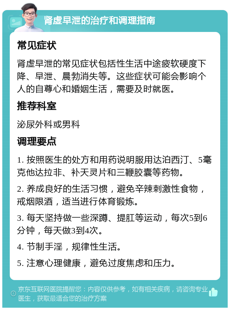 肾虚早泄的治疗和调理指南 常见症状 肾虚早泄的常见症状包括性生活中途疲软硬度下降、早泄、晨勃消失等。这些症状可能会影响个人的自尊心和婚姻生活，需要及时就医。 推荐科室 泌尿外科或男科 调理要点 1. 按照医生的处方和用药说明服用达泊西汀、5毫克他达拉非、补天灵片和三鞭胶囊等药物。 2. 养成良好的生活习惯，避免辛辣刺激性食物，戒烟限酒，适当进行体育锻炼。 3. 每天坚持做一些深蹲、提肛等运动，每次5到6分钟，每天做3到4次。 4. 节制手淫，规律性生活。 5. 注意心理健康，避免过度焦虑和压力。