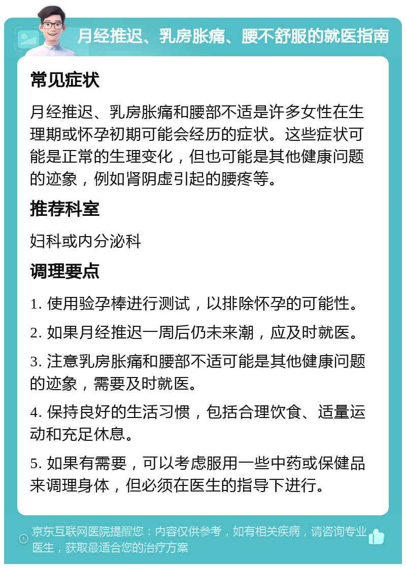 月经推迟、乳房胀痛、腰不舒服的就医指南 常见症状 月经推迟、乳房胀痛和腰部不适是许多女性在生理期或怀孕初期可能会经历的症状。这些症状可能是正常的生理变化，但也可能是其他健康问题的迹象，例如肾阴虚引起的腰疼等。 推荐科室 妇科或内分泌科 调理要点 1. 使用验孕棒进行测试，以排除怀孕的可能性。 2. 如果月经推迟一周后仍未来潮，应及时就医。 3. 注意乳房胀痛和腰部不适可能是其他健康问题的迹象，需要及时就医。 4. 保持良好的生活习惯，包括合理饮食、适量运动和充足休息。 5. 如果有需要，可以考虑服用一些中药或保健品来调理身体，但必须在医生的指导下进行。