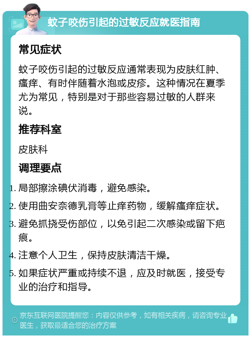 蚊子咬伤引起的过敏反应就医指南 常见症状 蚊子咬伤引起的过敏反应通常表现为皮肤红肿、瘙痒、有时伴随着水泡或皮疹。这种情况在夏季尤为常见，特别是对于那些容易过敏的人群来说。 推荐科室 皮肤科 调理要点 局部擦涂碘伏消毒，避免感染。 使用曲安奈德乳膏等止痒药物，缓解瘙痒症状。 避免抓挠受伤部位，以免引起二次感染或留下疤痕。 注意个人卫生，保持皮肤清洁干燥。 如果症状严重或持续不退，应及时就医，接受专业的治疗和指导。