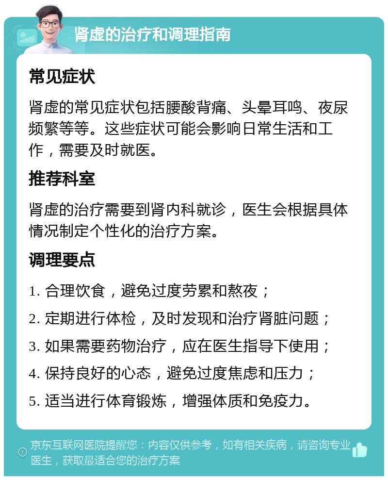 肾虚的治疗和调理指南 常见症状 肾虚的常见症状包括腰酸背痛、头晕耳鸣、夜尿频繁等等。这些症状可能会影响日常生活和工作，需要及时就医。 推荐科室 肾虚的治疗需要到肾内科就诊，医生会根据具体情况制定个性化的治疗方案。 调理要点 1. 合理饮食，避免过度劳累和熬夜； 2. 定期进行体检，及时发现和治疗肾脏问题； 3. 如果需要药物治疗，应在医生指导下使用； 4. 保持良好的心态，避免过度焦虑和压力； 5. 适当进行体育锻炼，增强体质和免疫力。