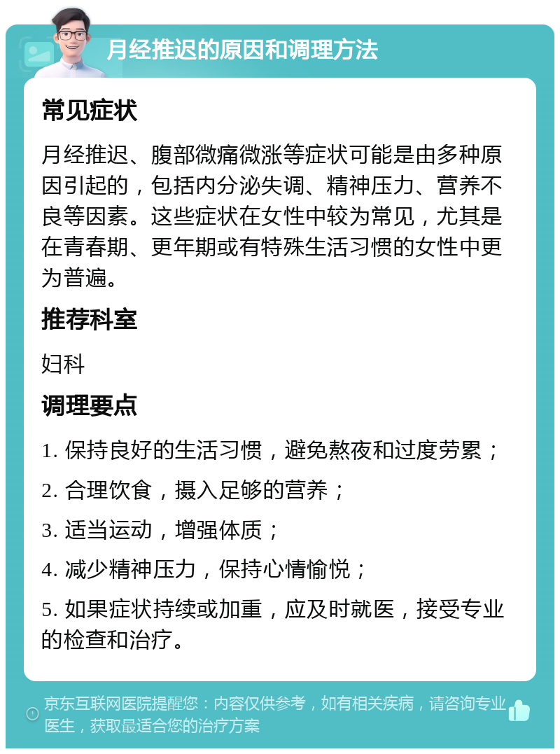 月经推迟的原因和调理方法 常见症状 月经推迟、腹部微痛微涨等症状可能是由多种原因引起的，包括内分泌失调、精神压力、营养不良等因素。这些症状在女性中较为常见，尤其是在青春期、更年期或有特殊生活习惯的女性中更为普遍。 推荐科室 妇科 调理要点 1. 保持良好的生活习惯，避免熬夜和过度劳累； 2. 合理饮食，摄入足够的营养； 3. 适当运动，增强体质； 4. 减少精神压力，保持心情愉悦； 5. 如果症状持续或加重，应及时就医，接受专业的检查和治疗。