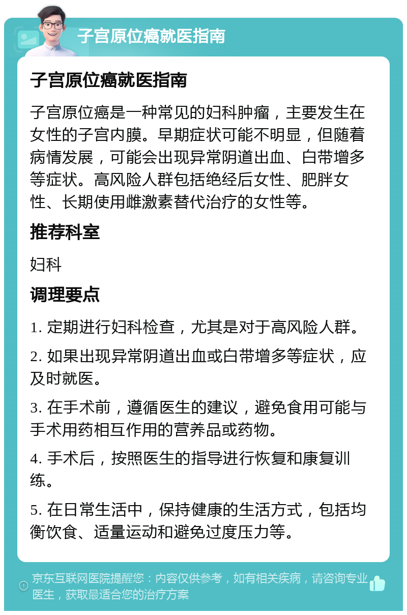 子宫原位癌就医指南 子宫原位癌就医指南 子宫原位癌是一种常见的妇科肿瘤，主要发生在女性的子宫内膜。早期症状可能不明显，但随着病情发展，可能会出现异常阴道出血、白带增多等症状。高风险人群包括绝经后女性、肥胖女性、长期使用雌激素替代治疗的女性等。 推荐科室 妇科 调理要点 1. 定期进行妇科检查，尤其是对于高风险人群。 2. 如果出现异常阴道出血或白带增多等症状，应及时就医。 3. 在手术前，遵循医生的建议，避免食用可能与手术用药相互作用的营养品或药物。 4. 手术后，按照医生的指导进行恢复和康复训练。 5. 在日常生活中，保持健康的生活方式，包括均衡饮食、适量运动和避免过度压力等。