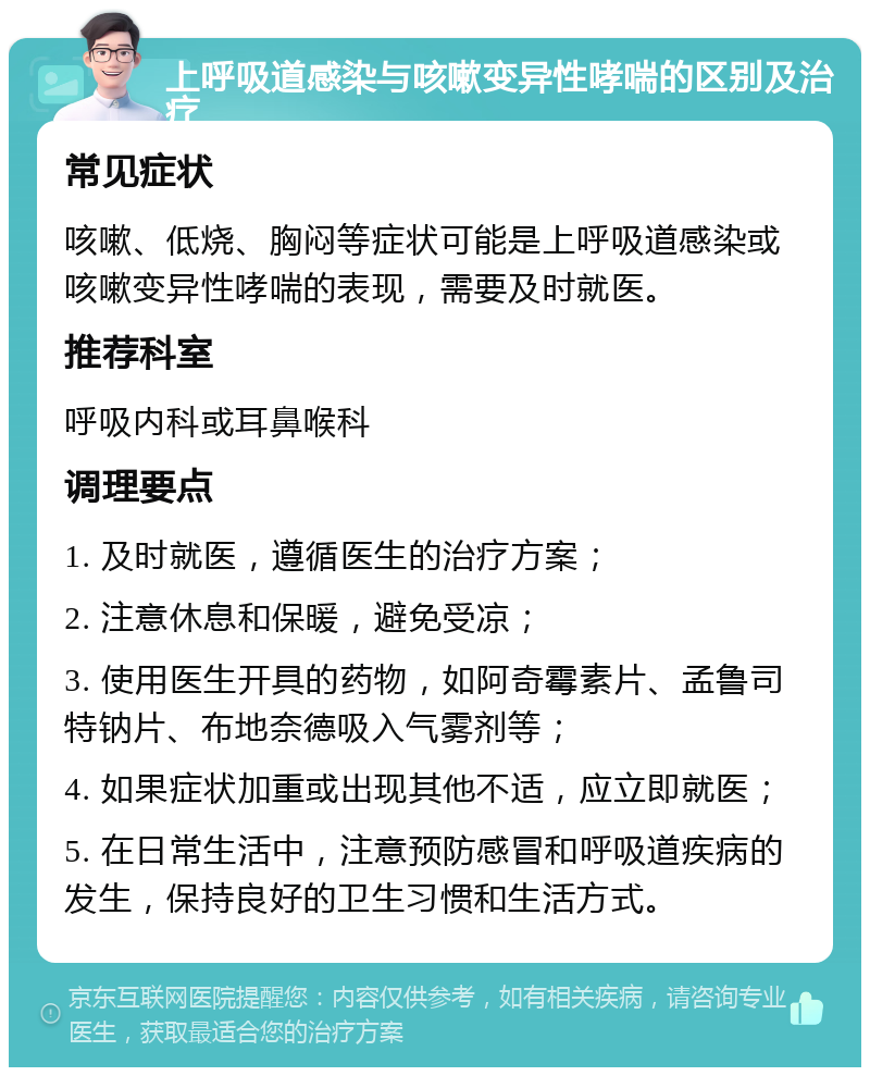 上呼吸道感染与咳嗽变异性哮喘的区别及治疗 常见症状 咳嗽、低烧、胸闷等症状可能是上呼吸道感染或咳嗽变异性哮喘的表现，需要及时就医。 推荐科室 呼吸内科或耳鼻喉科 调理要点 1. 及时就医，遵循医生的治疗方案； 2. 注意休息和保暖，避免受凉； 3. 使用医生开具的药物，如阿奇霉素片、孟鲁司特钠片、布地奈德吸入气雾剂等； 4. 如果症状加重或出现其他不适，应立即就医； 5. 在日常生活中，注意预防感冒和呼吸道疾病的发生，保持良好的卫生习惯和生活方式。