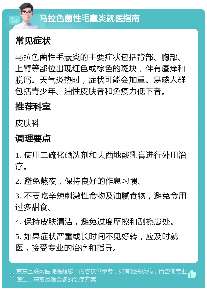 马拉色菌性毛囊炎就医指南 常见症状 马拉色菌性毛囊炎的主要症状包括背部、胸部、上臂等部位出现红色或棕色的斑块，伴有瘙痒和脱屑。天气炎热时，症状可能会加重。易感人群包括青少年、油性皮肤者和免疫力低下者。 推荐科室 皮肤科 调理要点 1. 使用二硫化硒洗剂和夫西地酸乳膏进行外用治疗。 2. 避免熬夜，保持良好的作息习惯。 3. 不要吃辛辣刺激性食物及油腻食物，避免食用过多甜食。 4. 保持皮肤清洁，避免过度摩擦和刮擦患处。 5. 如果症状严重或长时间不见好转，应及时就医，接受专业的治疗和指导。