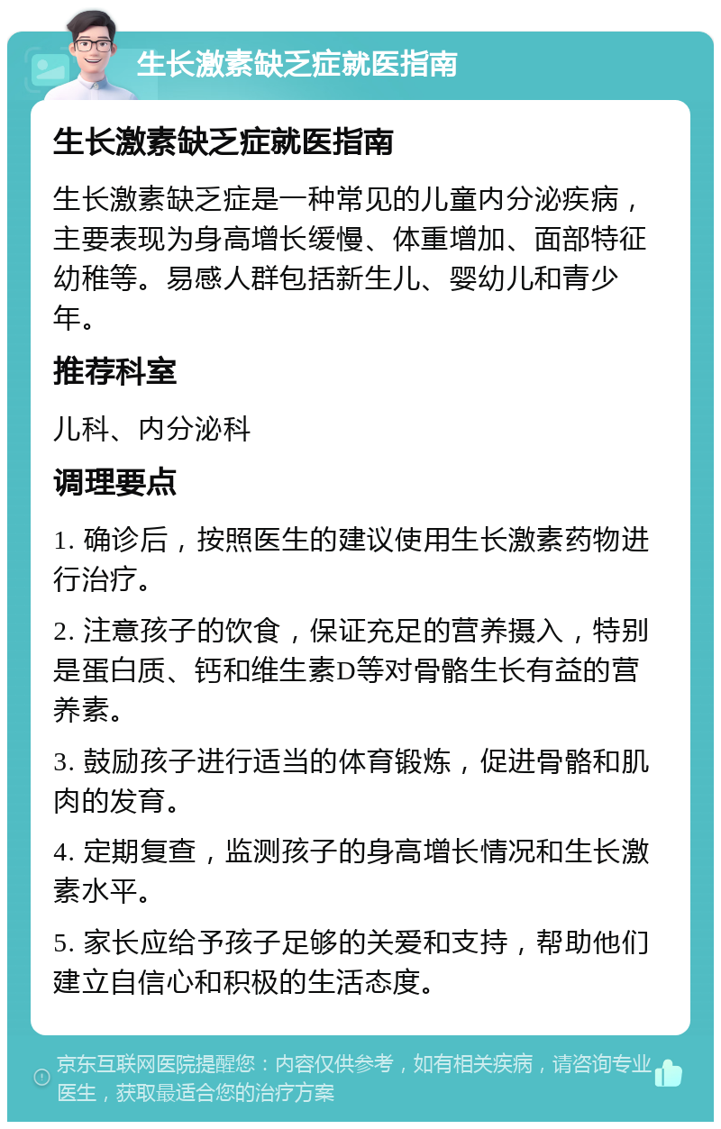 生长激素缺乏症就医指南 生长激素缺乏症就医指南 生长激素缺乏症是一种常见的儿童内分泌疾病，主要表现为身高增长缓慢、体重增加、面部特征幼稚等。易感人群包括新生儿、婴幼儿和青少年。 推荐科室 儿科、内分泌科 调理要点 1. 确诊后，按照医生的建议使用生长激素药物进行治疗。 2. 注意孩子的饮食，保证充足的营养摄入，特别是蛋白质、钙和维生素D等对骨骼生长有益的营养素。 3. 鼓励孩子进行适当的体育锻炼，促进骨骼和肌肉的发育。 4. 定期复查，监测孩子的身高增长情况和生长激素水平。 5. 家长应给予孩子足够的关爱和支持，帮助他们建立自信心和积极的生活态度。