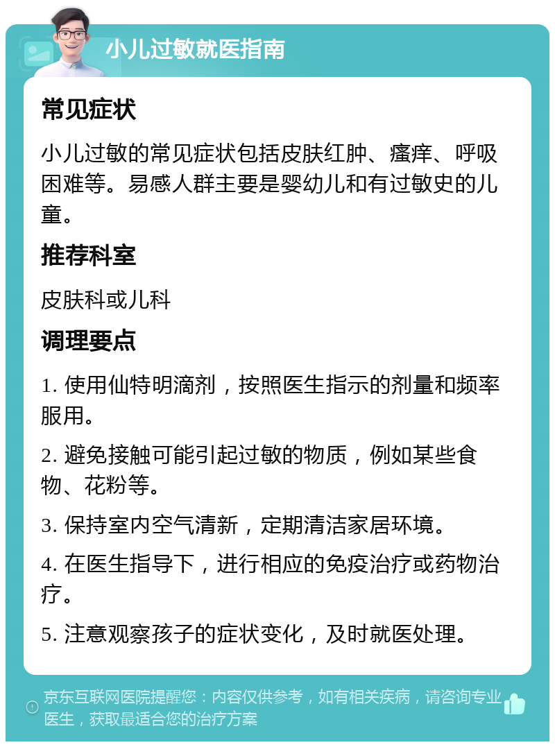 小儿过敏就医指南 常见症状 小儿过敏的常见症状包括皮肤红肿、瘙痒、呼吸困难等。易感人群主要是婴幼儿和有过敏史的儿童。 推荐科室 皮肤科或儿科 调理要点 1. 使用仙特明滴剂，按照医生指示的剂量和频率服用。 2. 避免接触可能引起过敏的物质，例如某些食物、花粉等。 3. 保持室内空气清新，定期清洁家居环境。 4. 在医生指导下，进行相应的免疫治疗或药物治疗。 5. 注意观察孩子的症状变化，及时就医处理。