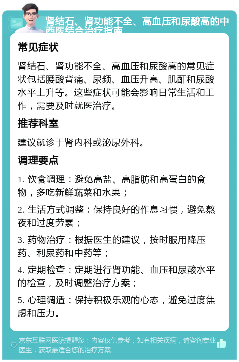 肾结石、肾功能不全、高血压和尿酸高的中西医结合治疗指南 常见症状 肾结石、肾功能不全、高血压和尿酸高的常见症状包括腰酸背痛、尿频、血压升高、肌酐和尿酸水平上升等。这些症状可能会影响日常生活和工作，需要及时就医治疗。 推荐科室 建议就诊于肾内科或泌尿外科。 调理要点 1. 饮食调理：避免高盐、高脂肪和高蛋白的食物，多吃新鲜蔬菜和水果； 2. 生活方式调整：保持良好的作息习惯，避免熬夜和过度劳累； 3. 药物治疗：根据医生的建议，按时服用降压药、利尿药和中药等； 4. 定期检查：定期进行肾功能、血压和尿酸水平的检查，及时调整治疗方案； 5. 心理调适：保持积极乐观的心态，避免过度焦虑和压力。