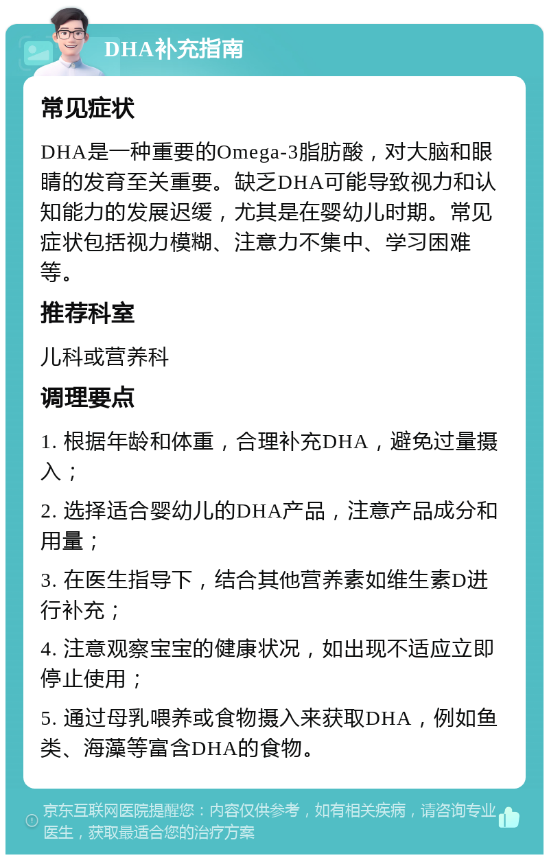 DHA补充指南 常见症状 DHA是一种重要的Omega-3脂肪酸，对大脑和眼睛的发育至关重要。缺乏DHA可能导致视力和认知能力的发展迟缓，尤其是在婴幼儿时期。常见症状包括视力模糊、注意力不集中、学习困难等。 推荐科室 儿科或营养科 调理要点 1. 根据年龄和体重，合理补充DHA，避免过量摄入； 2. 选择适合婴幼儿的DHA产品，注意产品成分和用量； 3. 在医生指导下，结合其他营养素如维生素D进行补充； 4. 注意观察宝宝的健康状况，如出现不适应立即停止使用； 5. 通过母乳喂养或食物摄入来获取DHA，例如鱼类、海藻等富含DHA的食物。