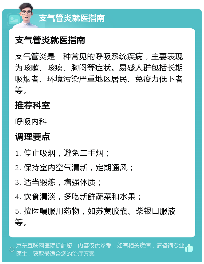 支气管炎就医指南 支气管炎就医指南 支气管炎是一种常见的呼吸系统疾病，主要表现为咳嗽、咳痰、胸闷等症状。易感人群包括长期吸烟者、环境污染严重地区居民、免疫力低下者等。 推荐科室 呼吸内科 调理要点 1. 停止吸烟，避免二手烟； 2. 保持室内空气清新，定期通风； 3. 适当锻炼，增强体质； 4. 饮食清淡，多吃新鲜蔬菜和水果； 5. 按医嘱服用药物，如苏黄胶囊、柴银口服液等。