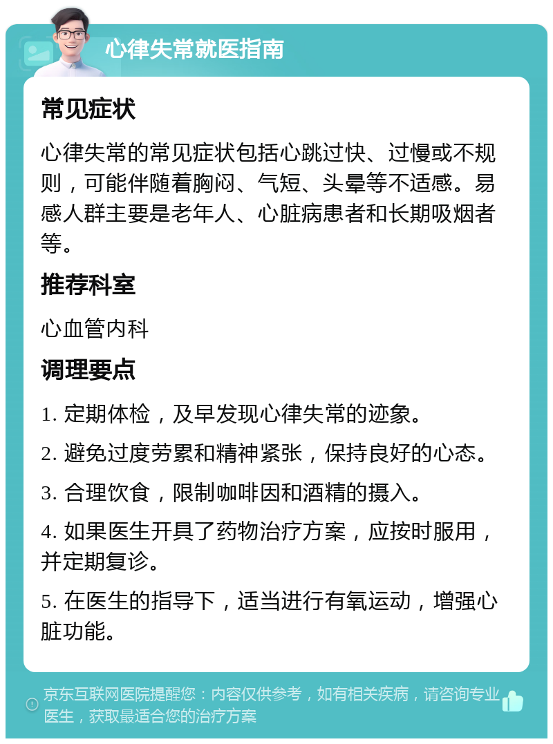 心律失常就医指南 常见症状 心律失常的常见症状包括心跳过快、过慢或不规则，可能伴随着胸闷、气短、头晕等不适感。易感人群主要是老年人、心脏病患者和长期吸烟者等。 推荐科室 心血管内科 调理要点 1. 定期体检，及早发现心律失常的迹象。 2. 避免过度劳累和精神紧张，保持良好的心态。 3. 合理饮食，限制咖啡因和酒精的摄入。 4. 如果医生开具了药物治疗方案，应按时服用，并定期复诊。 5. 在医生的指导下，适当进行有氧运动，增强心脏功能。