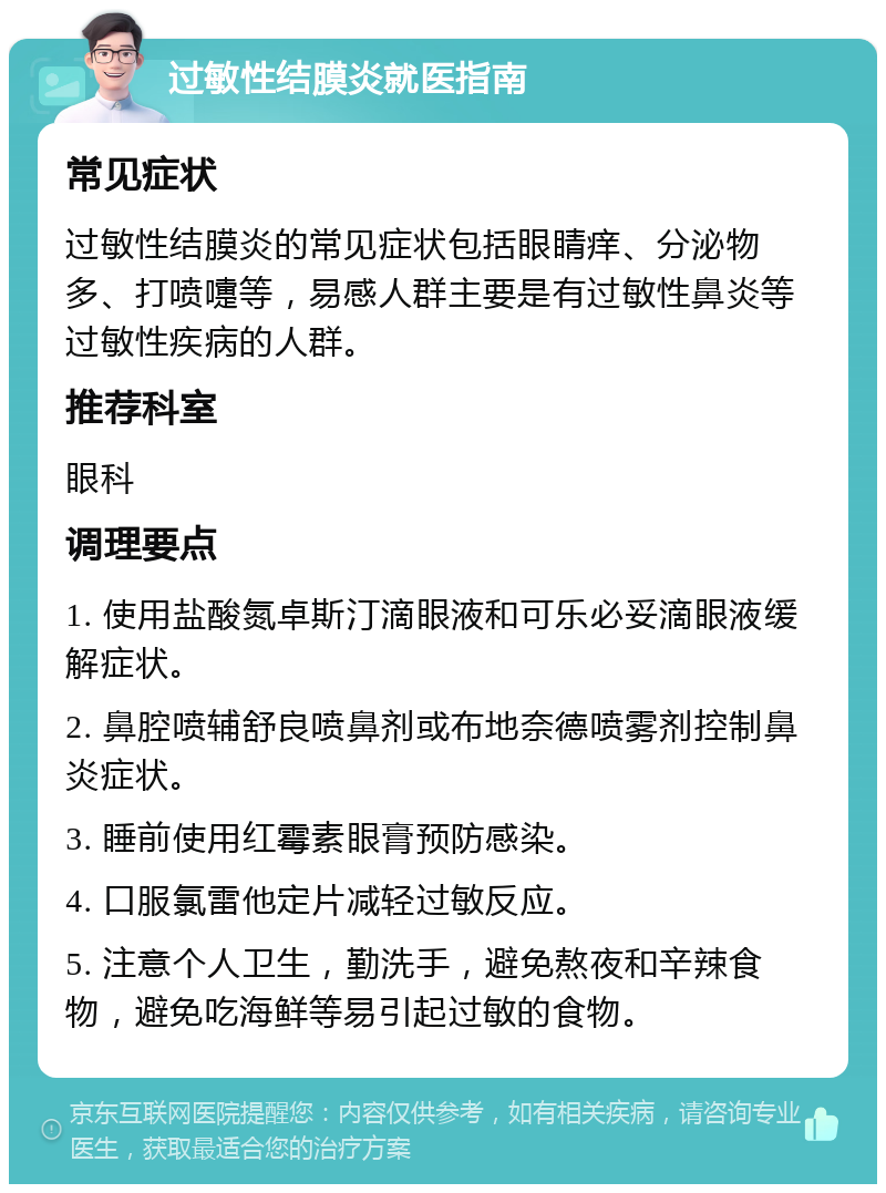 过敏性结膜炎就医指南 常见症状 过敏性结膜炎的常见症状包括眼睛痒、分泌物多、打喷嚏等，易感人群主要是有过敏性鼻炎等过敏性疾病的人群。 推荐科室 眼科 调理要点 1. 使用盐酸氮卓斯汀滴眼液和可乐必妥滴眼液缓解症状。 2. 鼻腔喷辅舒良喷鼻剂或布地奈德喷雾剂控制鼻炎症状。 3. 睡前使用红霉素眼膏预防感染。 4. 口服氯雷他定片减轻过敏反应。 5. 注意个人卫生，勤洗手，避免熬夜和辛辣食物，避免吃海鲜等易引起过敏的食物。