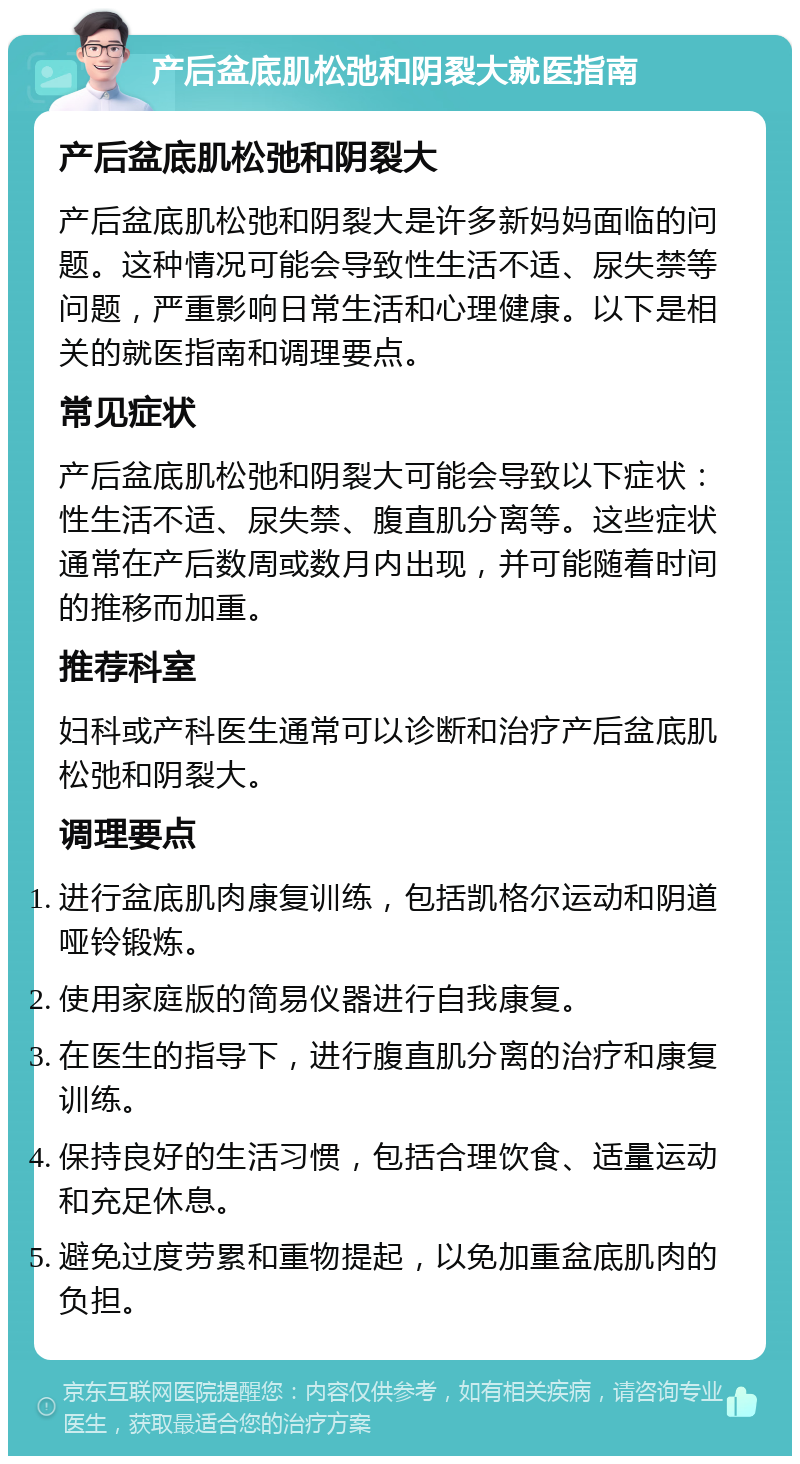 产后盆底肌松弛和阴裂大就医指南 产后盆底肌松弛和阴裂大 产后盆底肌松弛和阴裂大是许多新妈妈面临的问题。这种情况可能会导致性生活不适、尿失禁等问题，严重影响日常生活和心理健康。以下是相关的就医指南和调理要点。 常见症状 产后盆底肌松弛和阴裂大可能会导致以下症状：性生活不适、尿失禁、腹直肌分离等。这些症状通常在产后数周或数月内出现，并可能随着时间的推移而加重。 推荐科室 妇科或产科医生通常可以诊断和治疗产后盆底肌松弛和阴裂大。 调理要点 进行盆底肌肉康复训练，包括凯格尔运动和阴道哑铃锻炼。 使用家庭版的简易仪器进行自我康复。 在医生的指导下，进行腹直肌分离的治疗和康复训练。 保持良好的生活习惯，包括合理饮食、适量运动和充足休息。 避免过度劳累和重物提起，以免加重盆底肌肉的负担。