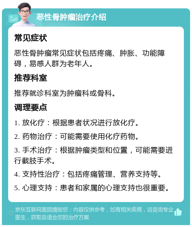 恶性骨肿瘤治疗介绍 常见症状 恶性骨肿瘤常见症状包括疼痛、肿胀、功能障碍，易感人群为老年人。 推荐科室 推荐就诊科室为肿瘤科或骨科。 调理要点 1. 放化疗：根据患者状况进行放化疗。 2. 药物治疗：可能需要使用化疗药物。 3. 手术治疗：根据肿瘤类型和位置，可能需要进行截肢手术。 4. 支持性治疗：包括疼痛管理、营养支持等。 5. 心理支持：患者和家属的心理支持也很重要。