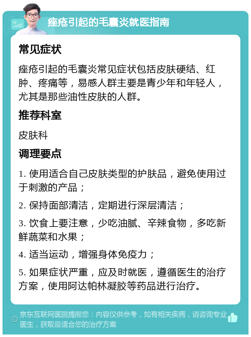 痤疮引起的毛囊炎就医指南 常见症状 痤疮引起的毛囊炎常见症状包括皮肤硬结、红肿、疼痛等，易感人群主要是青少年和年轻人，尤其是那些油性皮肤的人群。 推荐科室 皮肤科 调理要点 1. 使用适合自己皮肤类型的护肤品，避免使用过于刺激的产品； 2. 保持面部清洁，定期进行深层清洁； 3. 饮食上要注意，少吃油腻、辛辣食物，多吃新鲜蔬菜和水果； 4. 适当运动，增强身体免疫力； 5. 如果症状严重，应及时就医，遵循医生的治疗方案，使用阿达帕林凝胶等药品进行治疗。