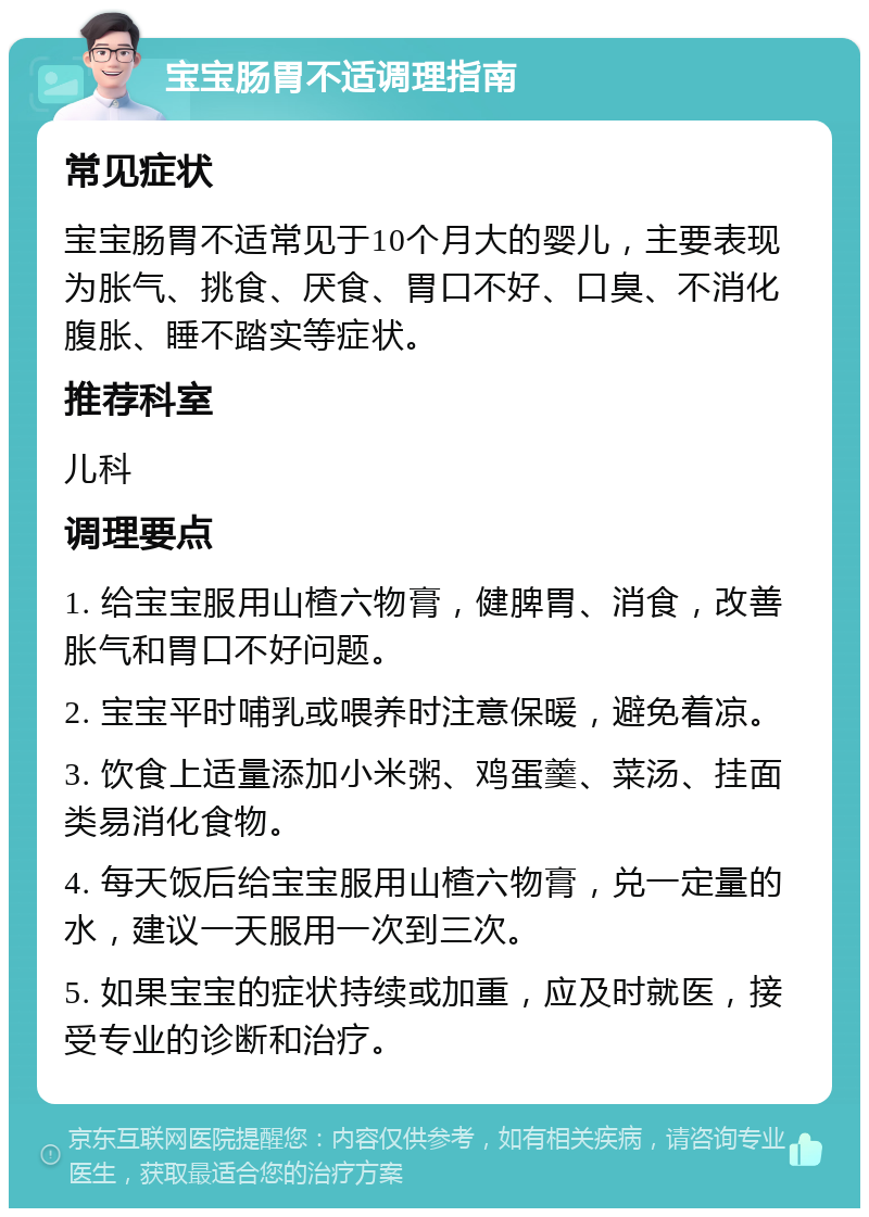 宝宝肠胃不适调理指南 常见症状 宝宝肠胃不适常见于10个月大的婴儿，主要表现为胀气、挑食、厌食、胃口不好、口臭、不消化腹胀、睡不踏实等症状。 推荐科室 儿科 调理要点 1. 给宝宝服用山楂六物膏，健脾胃、消食，改善胀气和胃口不好问题。 2. 宝宝平时哺乳或喂养时注意保暖，避免着凉。 3. 饮食上适量添加小米粥、鸡蛋羹、菜汤、挂面类易消化食物。 4. 每天饭后给宝宝服用山楂六物膏，兑一定量的水，建议一天服用一次到三次。 5. 如果宝宝的症状持续或加重，应及时就医，接受专业的诊断和治疗。