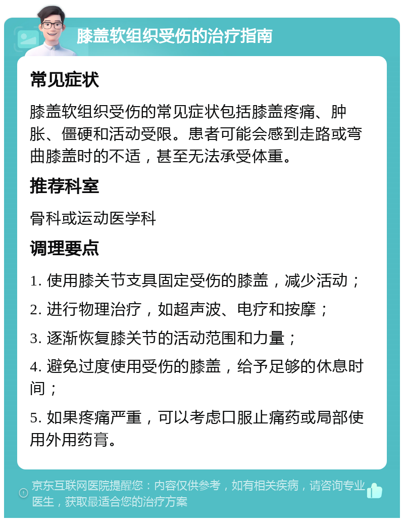 膝盖软组织受伤的治疗指南 常见症状 膝盖软组织受伤的常见症状包括膝盖疼痛、肿胀、僵硬和活动受限。患者可能会感到走路或弯曲膝盖时的不适，甚至无法承受体重。 推荐科室 骨科或运动医学科 调理要点 1. 使用膝关节支具固定受伤的膝盖，减少活动； 2. 进行物理治疗，如超声波、电疗和按摩； 3. 逐渐恢复膝关节的活动范围和力量； 4. 避免过度使用受伤的膝盖，给予足够的休息时间； 5. 如果疼痛严重，可以考虑口服止痛药或局部使用外用药膏。