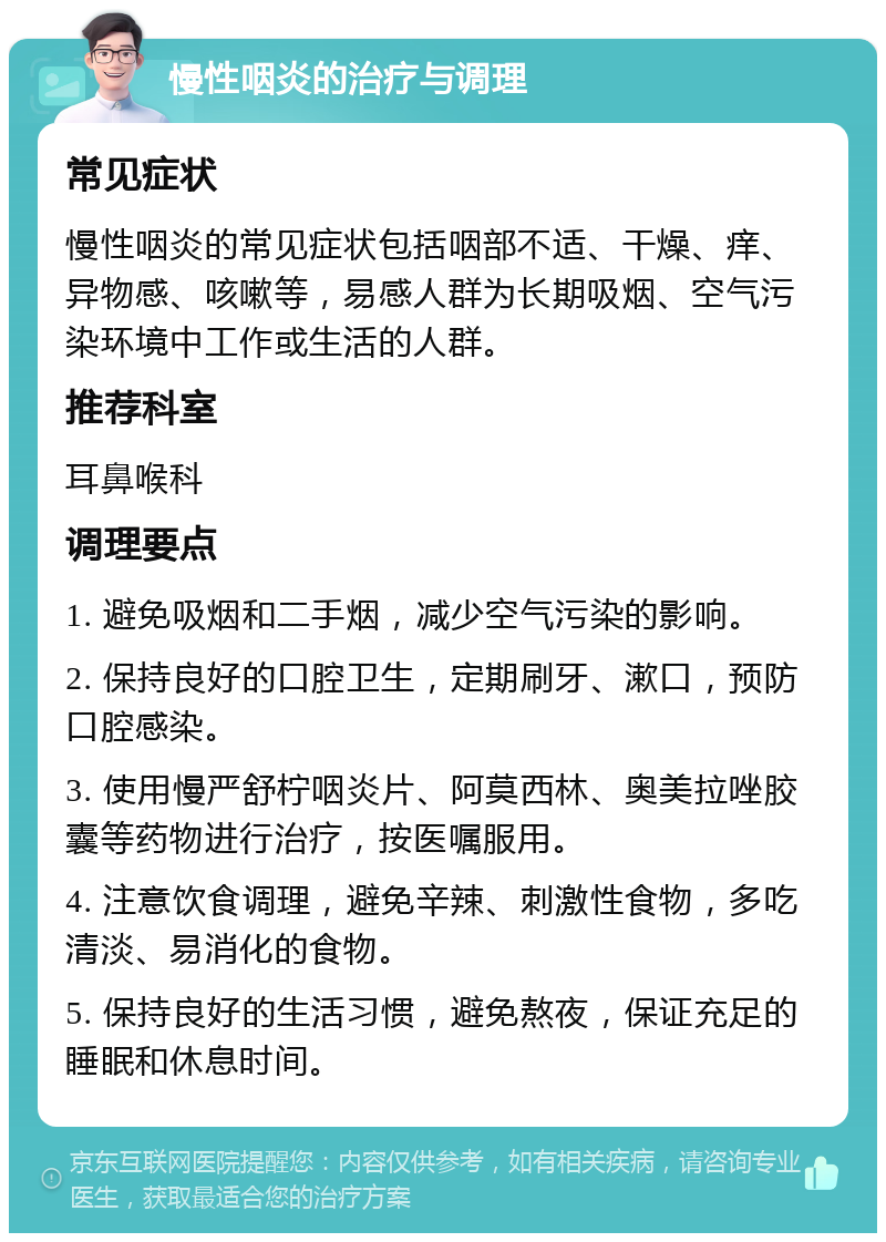 慢性咽炎的治疗与调理 常见症状 慢性咽炎的常见症状包括咽部不适、干燥、痒、异物感、咳嗽等，易感人群为长期吸烟、空气污染环境中工作或生活的人群。 推荐科室 耳鼻喉科 调理要点 1. 避免吸烟和二手烟，减少空气污染的影响。 2. 保持良好的口腔卫生，定期刷牙、漱口，预防口腔感染。 3. 使用慢严舒柠咽炎片、阿莫西林、奥美拉唑胶囊等药物进行治疗，按医嘱服用。 4. 注意饮食调理，避免辛辣、刺激性食物，多吃清淡、易消化的食物。 5. 保持良好的生活习惯，避免熬夜，保证充足的睡眠和休息时间。