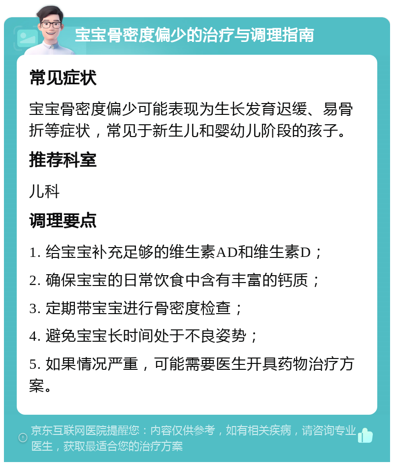 宝宝骨密度偏少的治疗与调理指南 常见症状 宝宝骨密度偏少可能表现为生长发育迟缓、易骨折等症状，常见于新生儿和婴幼儿阶段的孩子。 推荐科室 儿科 调理要点 1. 给宝宝补充足够的维生素AD和维生素D； 2. 确保宝宝的日常饮食中含有丰富的钙质； 3. 定期带宝宝进行骨密度检查； 4. 避免宝宝长时间处于不良姿势； 5. 如果情况严重，可能需要医生开具药物治疗方案。