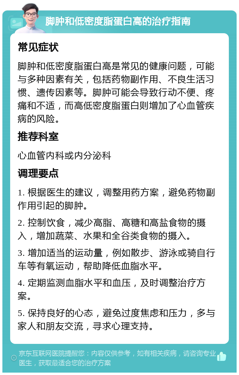 脚肿和低密度脂蛋白高的治疗指南 常见症状 脚肿和低密度脂蛋白高是常见的健康问题，可能与多种因素有关，包括药物副作用、不良生活习惯、遗传因素等。脚肿可能会导致行动不便、疼痛和不适，而高低密度脂蛋白则增加了心血管疾病的风险。 推荐科室 心血管内科或内分泌科 调理要点 1. 根据医生的建议，调整用药方案，避免药物副作用引起的脚肿。 2. 控制饮食，减少高脂、高糖和高盐食物的摄入，增加蔬菜、水果和全谷类食物的摄入。 3. 增加适当的运动量，例如散步、游泳或骑自行车等有氧运动，帮助降低血脂水平。 4. 定期监测血脂水平和血压，及时调整治疗方案。 5. 保持良好的心态，避免过度焦虑和压力，多与家人和朋友交流，寻求心理支持。