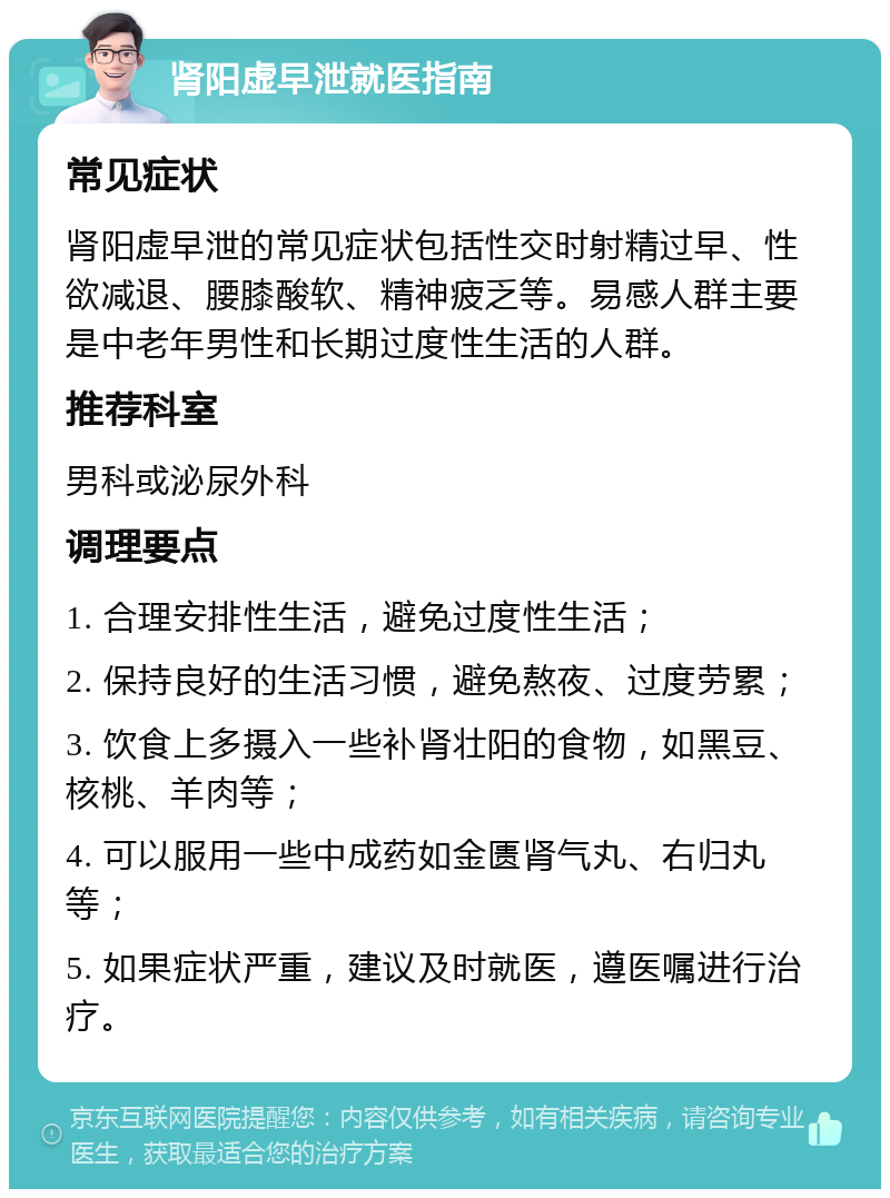 肾阳虚早泄就医指南 常见症状 肾阳虚早泄的常见症状包括性交时射精过早、性欲减退、腰膝酸软、精神疲乏等。易感人群主要是中老年男性和长期过度性生活的人群。 推荐科室 男科或泌尿外科 调理要点 1. 合理安排性生活，避免过度性生活； 2. 保持良好的生活习惯，避免熬夜、过度劳累； 3. 饮食上多摄入一些补肾壮阳的食物，如黑豆、核桃、羊肉等； 4. 可以服用一些中成药如金匮肾气丸、右归丸等； 5. 如果症状严重，建议及时就医，遵医嘱进行治疗。