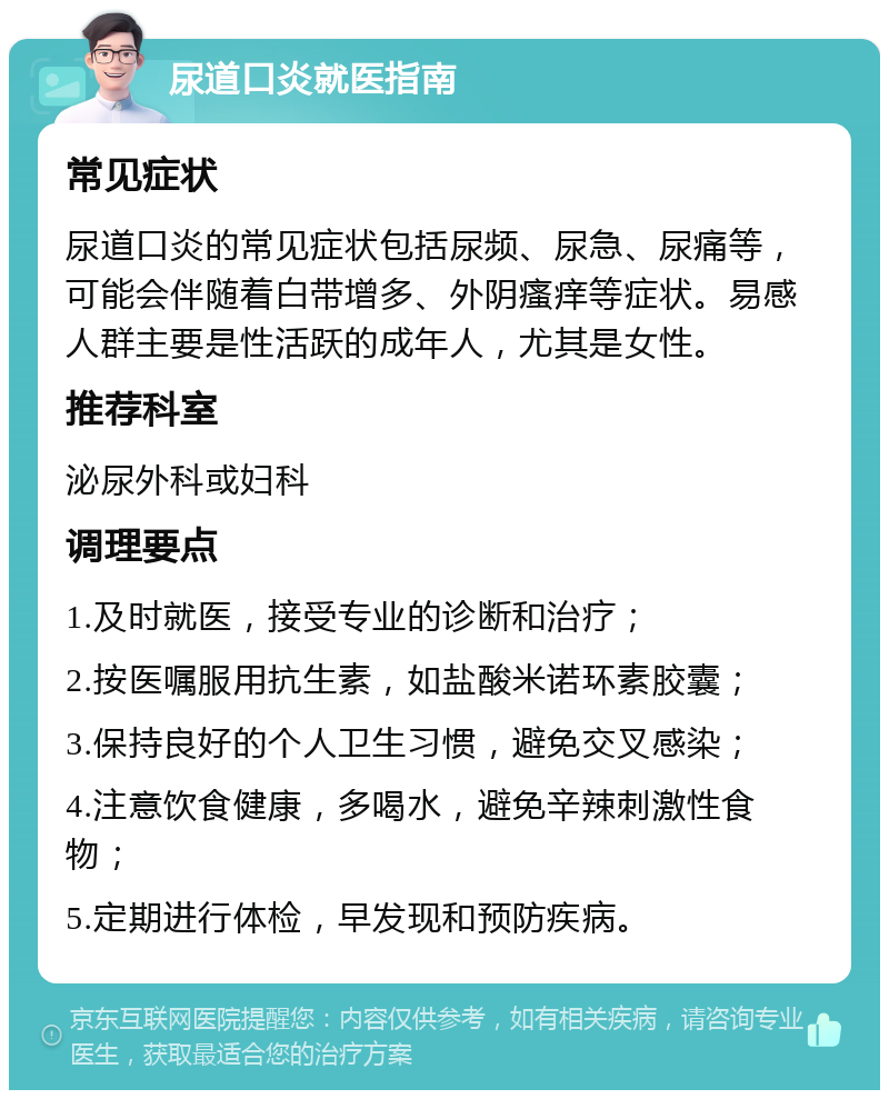 尿道口炎就医指南 常见症状 尿道口炎的常见症状包括尿频、尿急、尿痛等，可能会伴随着白带增多、外阴瘙痒等症状。易感人群主要是性活跃的成年人，尤其是女性。 推荐科室 泌尿外科或妇科 调理要点 1.及时就医，接受专业的诊断和治疗； 2.按医嘱服用抗生素，如盐酸米诺环素胶囊； 3.保持良好的个人卫生习惯，避免交叉感染； 4.注意饮食健康，多喝水，避免辛辣刺激性食物； 5.定期进行体检，早发现和预防疾病。