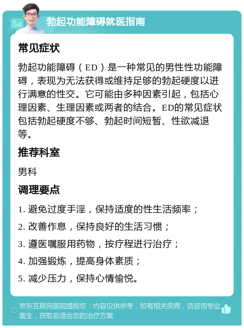 勃起功能障碍就医指南 常见症状 勃起功能障碍（ED）是一种常见的男性性功能障碍，表现为无法获得或维持足够的勃起硬度以进行满意的性交。它可能由多种因素引起，包括心理因素、生理因素或两者的结合。ED的常见症状包括勃起硬度不够、勃起时间短暂、性欲减退等。 推荐科室 男科 调理要点 1. 避免过度手淫，保持适度的性生活频率； 2. 改善作息，保持良好的生活习惯； 3. 遵医嘱服用药物，按疗程进行治疗； 4. 加强锻炼，提高身体素质； 5. 减少压力，保持心情愉悦。