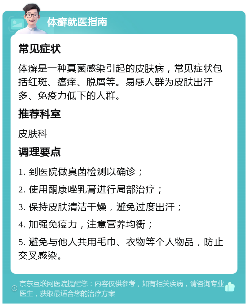 体癣就医指南 常见症状 体癣是一种真菌感染引起的皮肤病，常见症状包括红斑、瘙痒、脱屑等。易感人群为皮肤出汗多、免疫力低下的人群。 推荐科室 皮肤科 调理要点 1. 到医院做真菌检测以确诊； 2. 使用酮康唑乳膏进行局部治疗； 3. 保持皮肤清洁干燥，避免过度出汗； 4. 加强免疫力，注意营养均衡； 5. 避免与他人共用毛巾、衣物等个人物品，防止交叉感染。