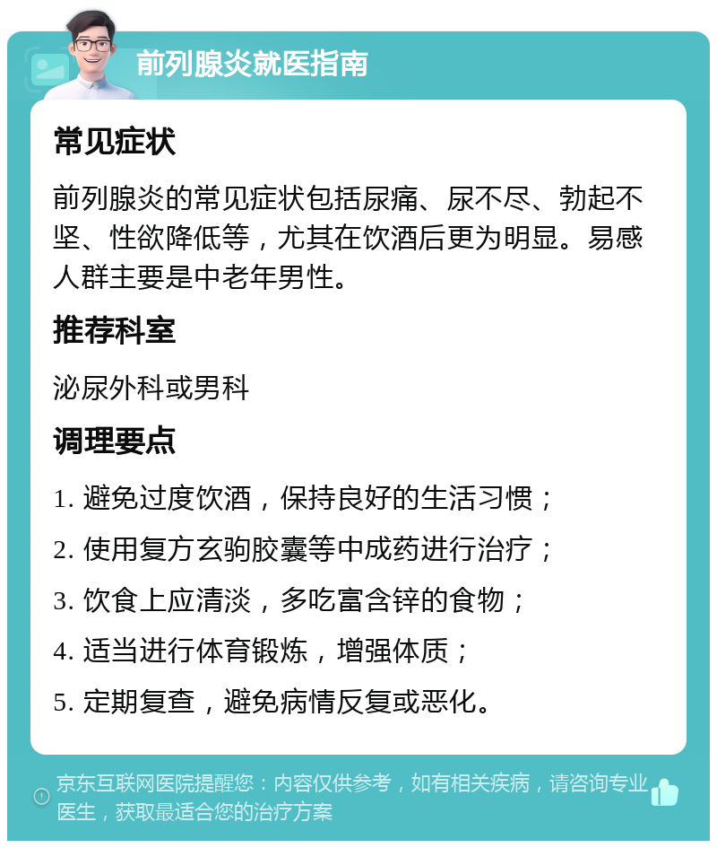 前列腺炎就医指南 常见症状 前列腺炎的常见症状包括尿痛、尿不尽、勃起不坚、性欲降低等，尤其在饮酒后更为明显。易感人群主要是中老年男性。 推荐科室 泌尿外科或男科 调理要点 1. 避免过度饮酒，保持良好的生活习惯； 2. 使用复方玄驹胶囊等中成药进行治疗； 3. 饮食上应清淡，多吃富含锌的食物； 4. 适当进行体育锻炼，增强体质； 5. 定期复查，避免病情反复或恶化。