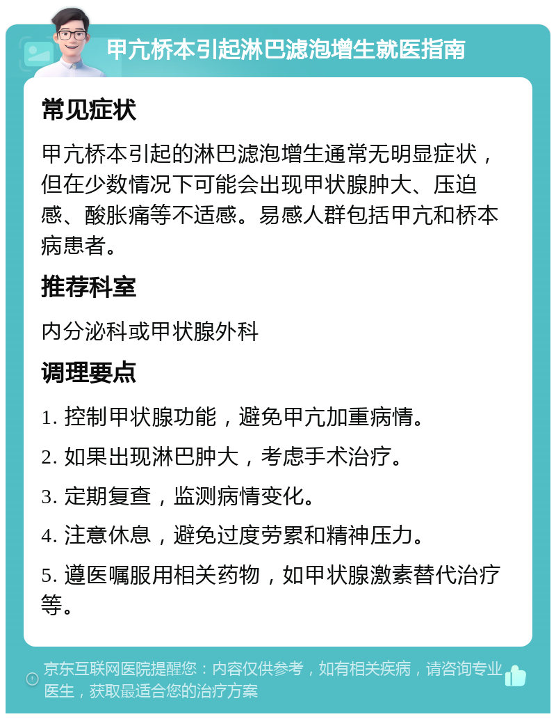 甲亢桥本引起淋巴滤泡增生就医指南 常见症状 甲亢桥本引起的淋巴滤泡增生通常无明显症状，但在少数情况下可能会出现甲状腺肿大、压迫感、酸胀痛等不适感。易感人群包括甲亢和桥本病患者。 推荐科室 内分泌科或甲状腺外科 调理要点 1. 控制甲状腺功能，避免甲亢加重病情。 2. 如果出现淋巴肿大，考虑手术治疗。 3. 定期复查，监测病情变化。 4. 注意休息，避免过度劳累和精神压力。 5. 遵医嘱服用相关药物，如甲状腺激素替代治疗等。