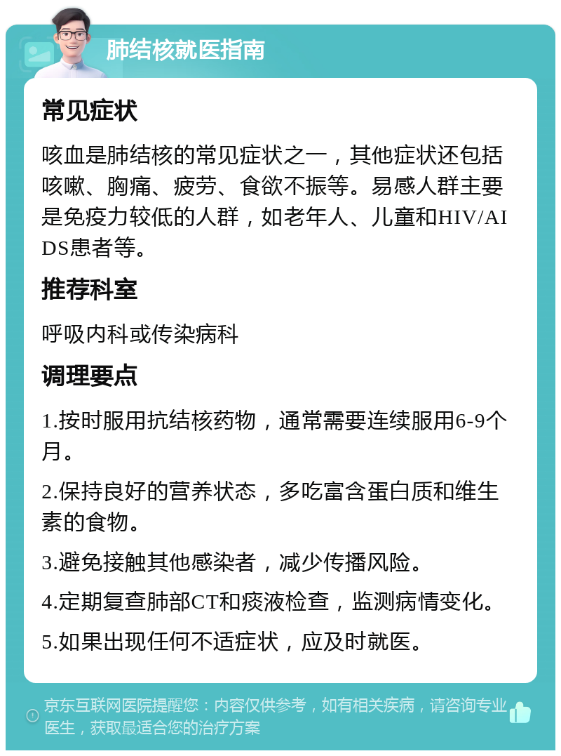 肺结核就医指南 常见症状 咳血是肺结核的常见症状之一，其他症状还包括咳嗽、胸痛、疲劳、食欲不振等。易感人群主要是免疫力较低的人群，如老年人、儿童和HIV/AIDS患者等。 推荐科室 呼吸内科或传染病科 调理要点 1.按时服用抗结核药物，通常需要连续服用6-9个月。 2.保持良好的营养状态，多吃富含蛋白质和维生素的食物。 3.避免接触其他感染者，减少传播风险。 4.定期复查肺部CT和痰液检查，监测病情变化。 5.如果出现任何不适症状，应及时就医。