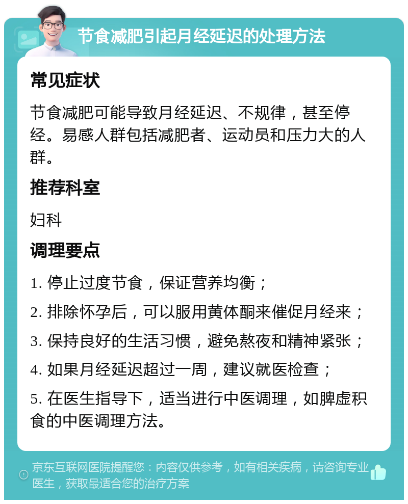 节食减肥引起月经延迟的处理方法 常见症状 节食减肥可能导致月经延迟、不规律，甚至停经。易感人群包括减肥者、运动员和压力大的人群。 推荐科室 妇科 调理要点 1. 停止过度节食，保证营养均衡； 2. 排除怀孕后，可以服用黄体酮来催促月经来； 3. 保持良好的生活习惯，避免熬夜和精神紧张； 4. 如果月经延迟超过一周，建议就医检查； 5. 在医生指导下，适当进行中医调理，如脾虚积食的中医调理方法。