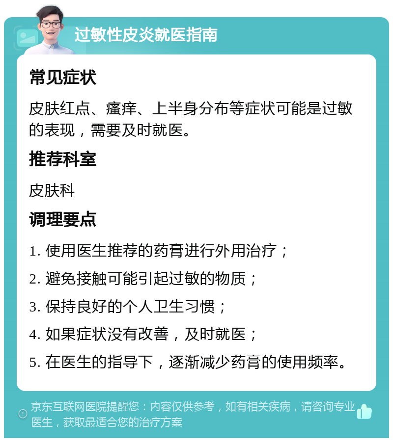 过敏性皮炎就医指南 常见症状 皮肤红点、瘙痒、上半身分布等症状可能是过敏的表现，需要及时就医。 推荐科室 皮肤科 调理要点 1. 使用医生推荐的药膏进行外用治疗； 2. 避免接触可能引起过敏的物质； 3. 保持良好的个人卫生习惯； 4. 如果症状没有改善，及时就医； 5. 在医生的指导下，逐渐减少药膏的使用频率。