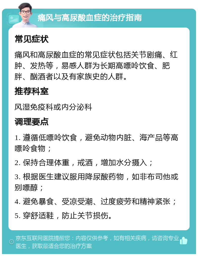 痛风与高尿酸血症的治疗指南 常见症状 痛风和高尿酸血症的常见症状包括关节剧痛、红肿、发热等，易感人群为长期高嘌呤饮食、肥胖、酗酒者以及有家族史的人群。 推荐科室 风湿免疫科或内分泌科 调理要点 1. 遵循低嘌呤饮食，避免动物内脏、海产品等高嘌呤食物； 2. 保持合理体重，戒酒，增加水分摄入； 3. 根据医生建议服用降尿酸药物，如非布司他或别嘌醇； 4. 避免暴食、受凉受潮、过度疲劳和精神紧张； 5. 穿舒适鞋，防止关节损伤。