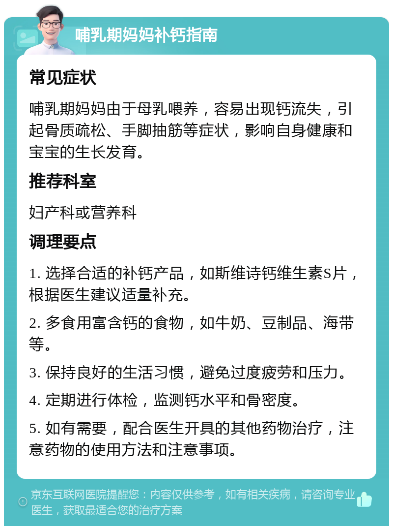 哺乳期妈妈补钙指南 常见症状 哺乳期妈妈由于母乳喂养，容易出现钙流失，引起骨质疏松、手脚抽筋等症状，影响自身健康和宝宝的生长发育。 推荐科室 妇产科或营养科 调理要点 1. 选择合适的补钙产品，如斯维诗钙维生素S片，根据医生建议适量补充。 2. 多食用富含钙的食物，如牛奶、豆制品、海带等。 3. 保持良好的生活习惯，避免过度疲劳和压力。 4. 定期进行体检，监测钙水平和骨密度。 5. 如有需要，配合医生开具的其他药物治疗，注意药物的使用方法和注意事项。